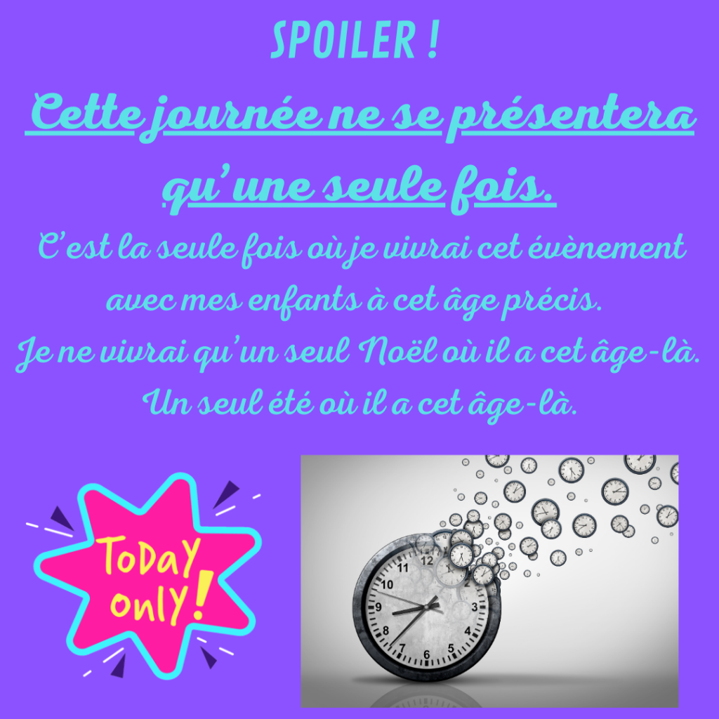 SPOILER ! Cette journée ne se présentera qu'une seule fois. C'est la seule fois où je vivrai cet évènement avec mes enfants qui ont cet âge précis. Je ne vivrai qu'une seul Noël où il a cet âge-là. Un seul été où il a cet âge-là.
Par la Motivologue qui te montre à quel point c'est important de profiter de chaque instant