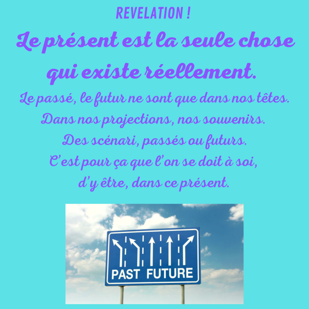 REVELATION !
Le présent est la seule chose qui existe réellement.
Le passé, le futur ne sont que dans nos têtes. Dans nos projections, nos souvenirs. Des scénari, des histoires, passés ou future. C'est pour ça que l'on se doit à soi, d'y être, dans ce présent.
Par la Motivologue