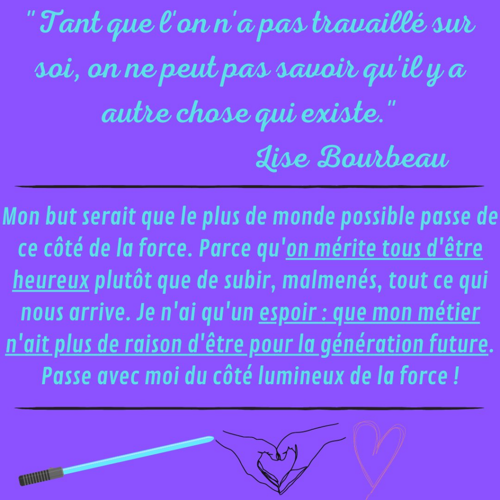 "Tant que  l'on n'a pas travaillé sur soi, on ne peut pas savoir qu'il y autre chose qui existe." 
Lise Bourbeau

Mon but serait que le plus de monde possible passe de ce côté de la force. Parce qu'on mérite tous d'être heureux plutôt que de subir, malmenés, tout ce qui nous arrive. Je n'ai qu'un espoir : que mon métier n'ait plus de raison d'être pour la génération future. Passe avec moi du côté lumineux de la force ! Mon programme...
La Motivologue