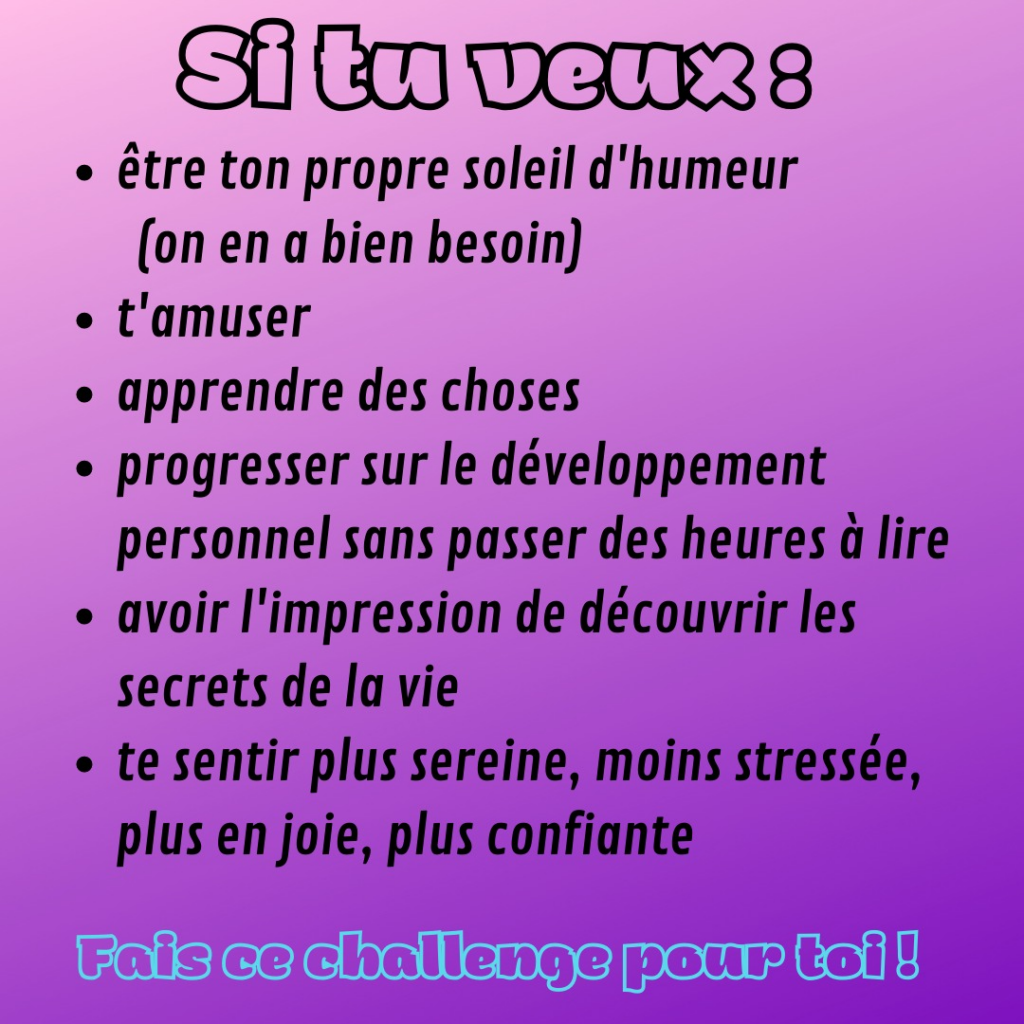 Si tu veux :
- être ton propre soleil d'humeur (on en a bien besoin)
- t'amuser
- apprendre des choses
- progresser sur le développement personnel sans passer des heures à lire
- avoir l'impression de découvrir les secrets de la vie
- te sentir plus sereine, moins stressée, plus en joie, plus confiante