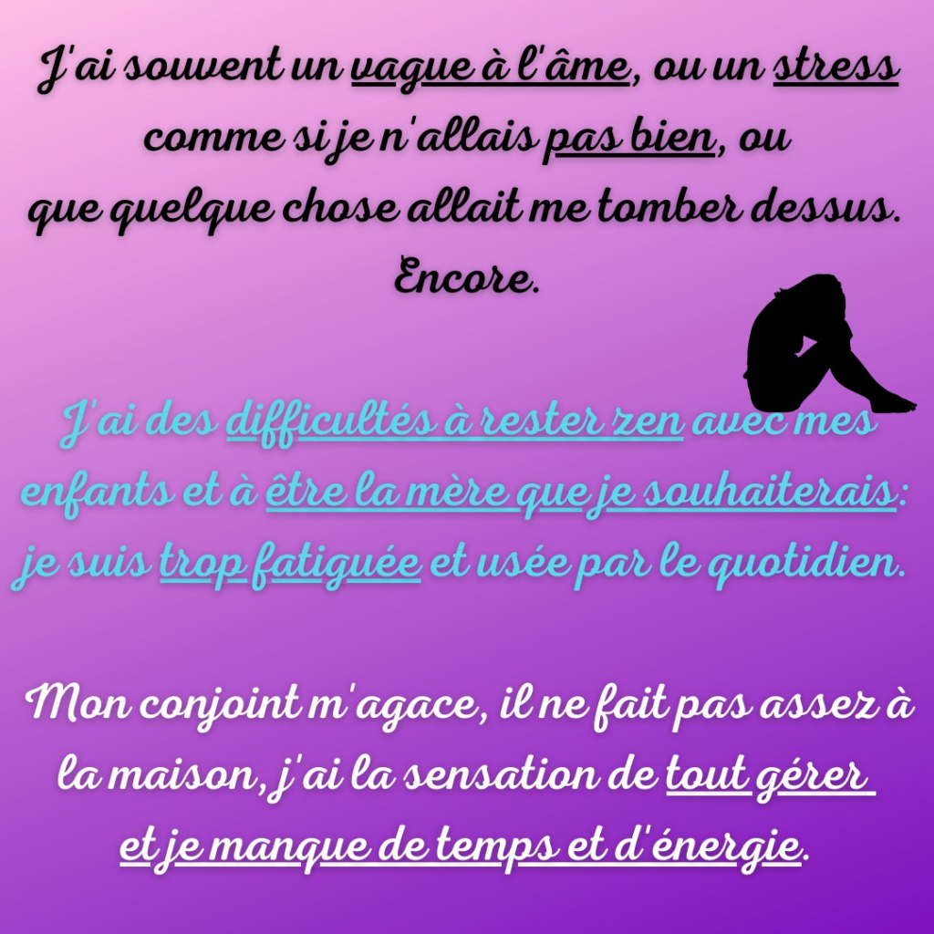 Motivologie par la Motivologue

J'ai souvent un vague à l'âme, ou un stress comme si je n'allais pas bien, ou que quelque chose allait me tomber dessus. Encore.

J'ai des difficultés à rester zen avec mes enfants et à être la mère que je souhaiterais : je suis trop fatiguée et usée par le quotidien.

Mon conjoint m'agace, il ne fait pas assez à la maison, j'ai la sensation de tout gérer et je manque de temps et d'énergie/